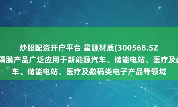 炒股配资开户平台 星源材质(300568.SZ)：生产的锂离子电池隔膜产品广泛应用于新能源汽车、储能电站、医疗及数码类电子产品等领域