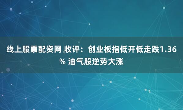 线上股票配资网 收评：创业板指低开低走跌1.36% 油气股逆势大涨