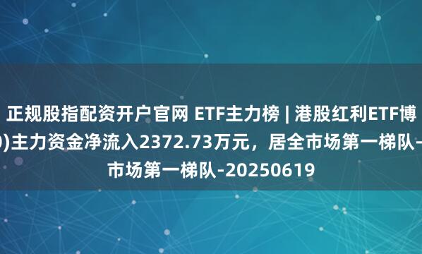 正规股指配资开户官网 ETF主力榜 | 港股红利ETF博时(513690)主力资金净流入2372.73万元，居全市场第一梯队-20250619
