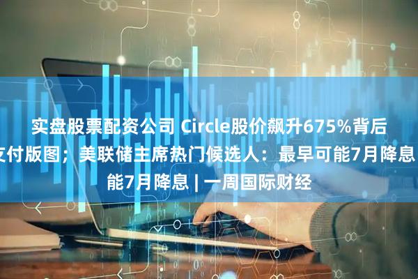 实盘股票配资公司 Circle股价飙升675%背后：稳定币重塑支付版图；美联储主席热门候选人：最早可能7月降息 | 一周国际财经