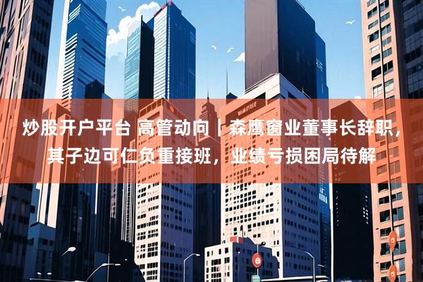 炒股开户平台 高管动向｜森鹰窗业董事长辞职，其子边可仁负重接班，业绩亏损困局待解