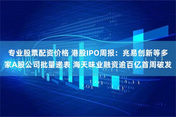 专业股票配资价格 港股IPO周报：兆易创新等多家A股公司批量递表 海天味业融资逾百亿首周破发