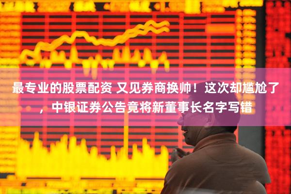 最专业的股票配资 又见券商换帅！这次却尴尬了，中银证券公告竟将新董事长名字写错