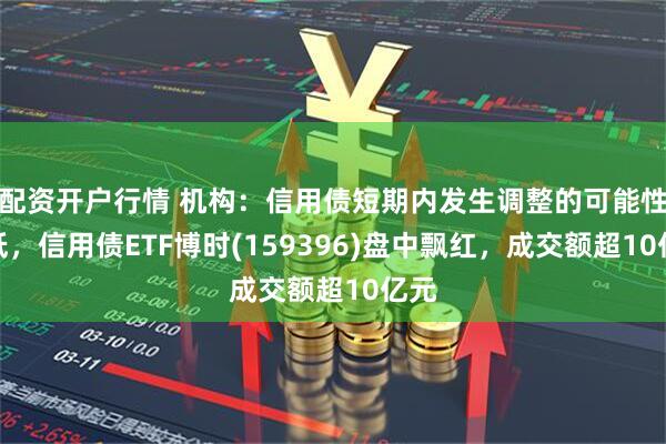 配资开户行情 机构：信用债短期内发生调整的可能性较低，信用债ETF博时(159396)盘中飘红，成交额超10亿元