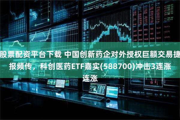 股票配资平台下载 中国创新药企对外授权巨额交易捷报频传，科创医药ETF嘉实(588700)冲击3连涨