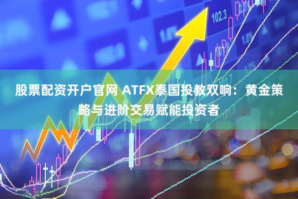 股票配资开户官网 ATFX泰国投教双响：黄金策略与进阶交易赋能投资者