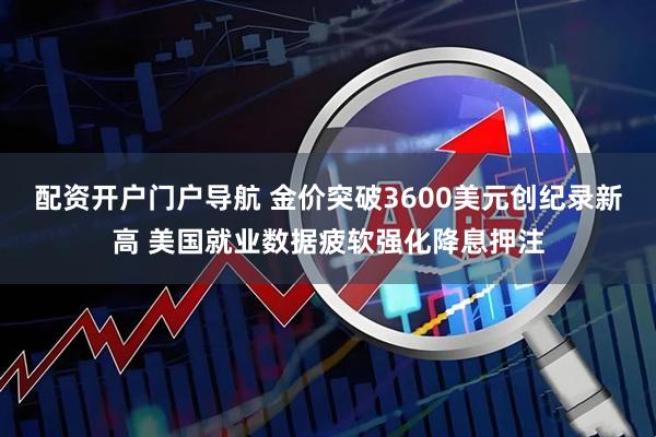 配资开户门户导航 金价突破3600美元创纪录新高 美国就业数据疲软强化降息押注