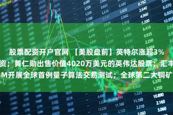 股票配资开户官网 【美股盘前】英特尔涨超3%，被曝正寻求苹果投资；黄仁勋出售价值4020万美元的英伟达股票；汇丰、IBM开展全球首例量子算法交易测试；全球第二大铜矿发生事故，高盛下调铜供应预测