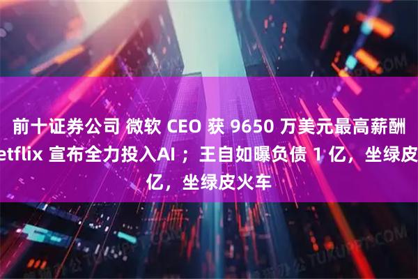前十证券公司 微软 CEO 获 9650 万美元最高薪酬；Netflix 宣布全力投入AI ；王自如曝负债 1 亿，坐绿皮火车